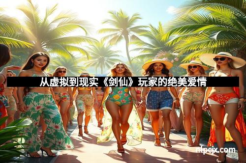 从虚拟到现实《剑仙》玩家的绝美爱情